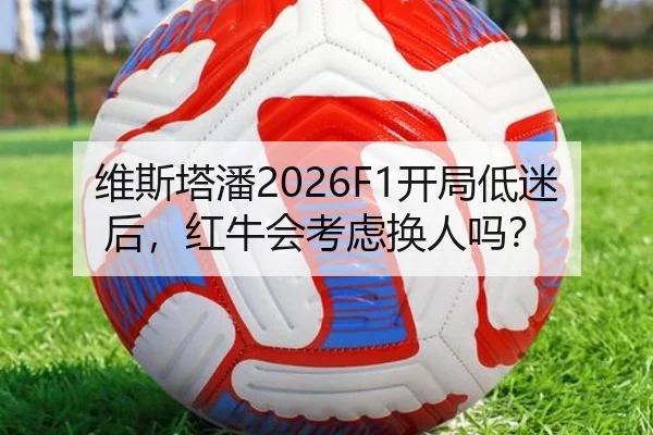 维斯塔潘2026F1开局低迷后，红牛会考虑换人吗？